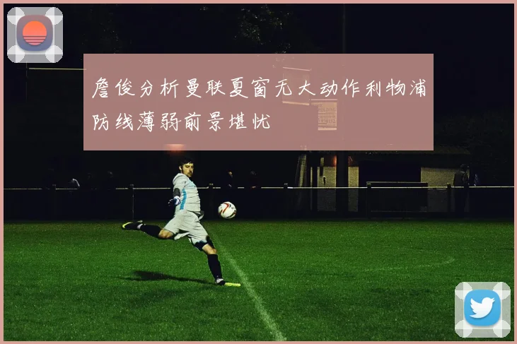 詹俊分析曼联夏窗无大动作利物浦防线薄弱前景堪忧